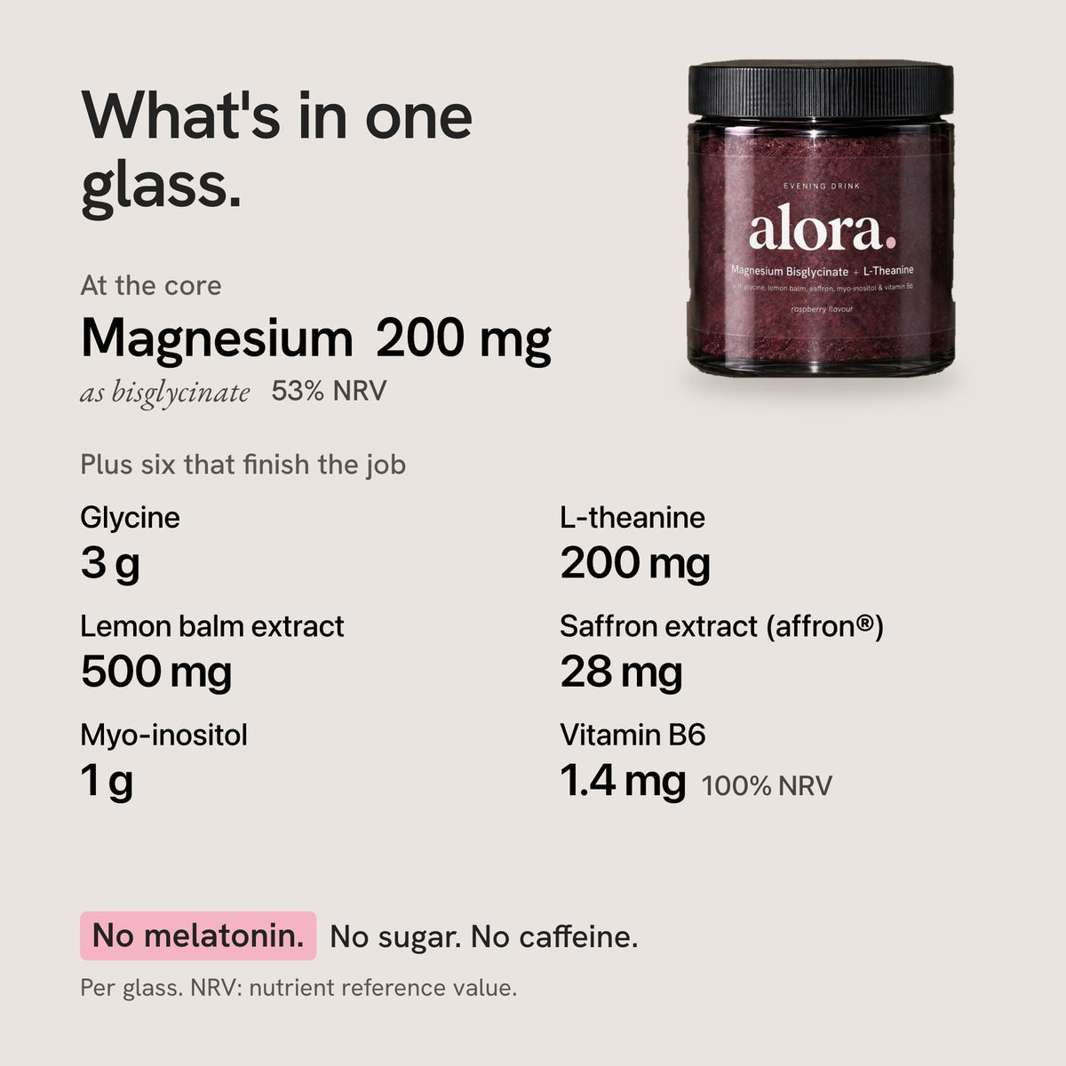 What's in one glass: magnesium 200 mg as bisglycinate, glycine 3 g, L-theanine 200 mg, lemon balm extract 500 mg, saffron extract 28 mg, myo-inositol 1 g, vitamin B6 1.4 mg. No melatonin, no sugar, no caffeine.